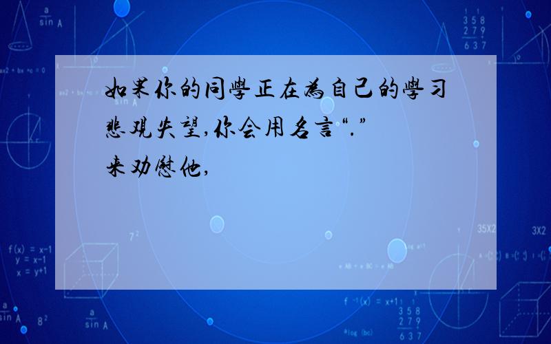 如果你的同学正在为自己的学习悲观失望,你会用名言“.” 来劝慰他,