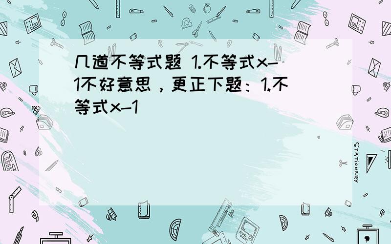 几道不等式题 1.不等式x-1不好意思，更正下题：1.不等式x-1