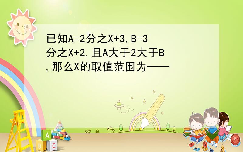 已知A=2分之X+3,B=3分之X+2,且A大于2大于B,那么X的取值范围为——