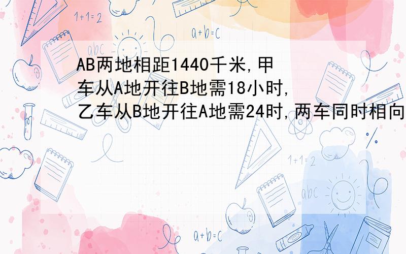 AB两地相距1440千米,甲车从A地开往B地需18小时,乙车从B地开往A地需24时,两车同时相向开出,几小时相遇?