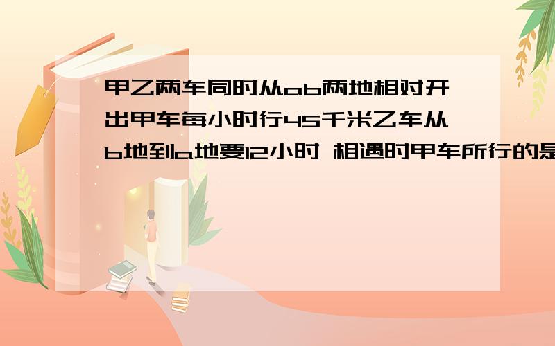 甲乙两车同时从ab两地相对开出甲车每小时行45千米乙车从b地到a地要12小时 相遇时甲车所行的是乙车的五分之四 相遇时甲车行了多少千米?