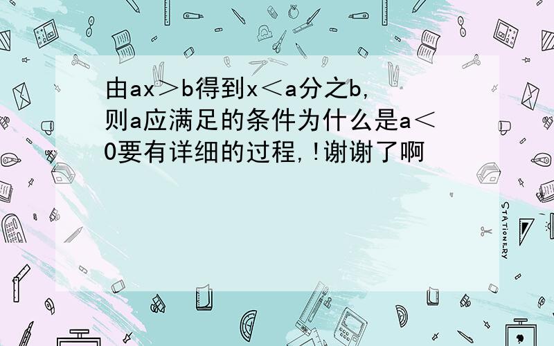 由ax＞b得到x＜a分之b,则a应满足的条件为什么是a＜0要有详细的过程,!谢谢了啊