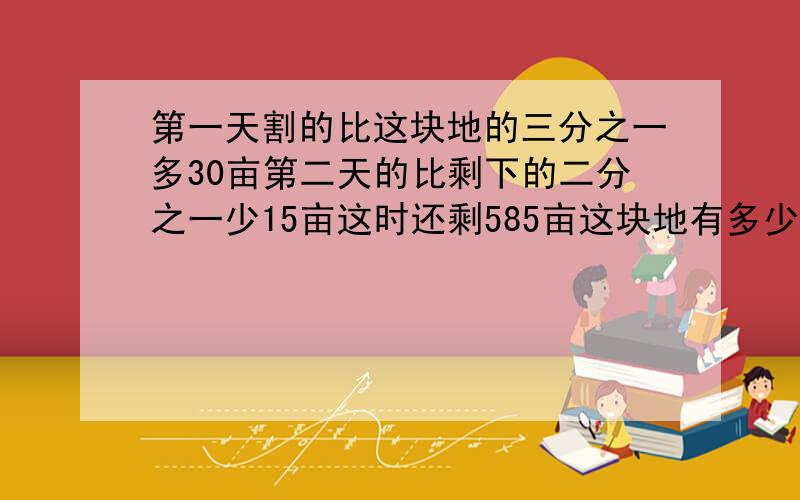 第一天割的比这块地的三分之一多30亩第二天的比剩下的二分之一少15亩这时还剩585亩这块地有多少亩?要解题思路和算式.