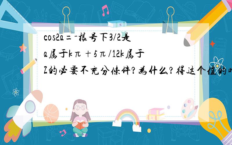 cos2a=-根号下3/2是a属于kπ+5π/12k属于Z的必要不充分条件?为什么?得这个值的时候不是2a=150°和-30°吗,那a=75°或-15°,这两个角相加也不等于180°,也不能用kπ吧,应该是2kπ吧,不太懂!