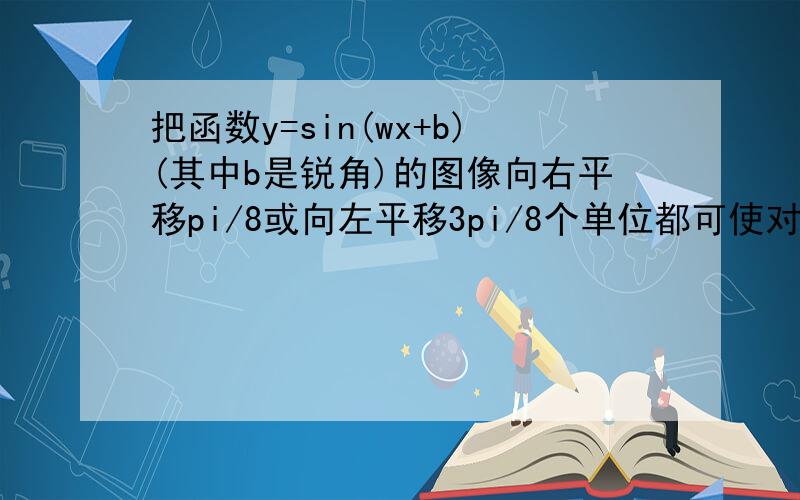 把函数y=sin(wx+b)(其中b是锐角)的图像向右平移pi/8或向左平移3pi/8个单位都可使对应的新函数成为奇函数,则原函数的一个对称轴方程__________ .只有一种情况吗?