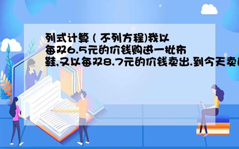 列式计算 ( 不列方程)我以每双6.5元的价钱购进一批布鞋,又以每双8.7元的价钱卖出.到今天卖的只剩下1/4了.已收回了全部购鞋款,而且已获利20元.购进的这批布鞋一共有多少双?