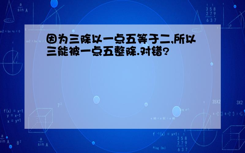 因为三除以一点五等于二,所以三能被一点五整除.对错?