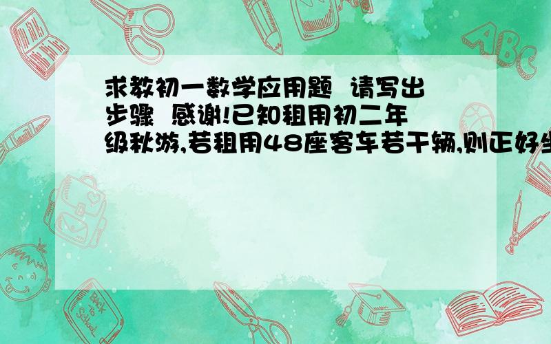 求教初一数学应用题  请写出步骤  感谢!已知租用初二年级秋游,若租用48座客车若干辆,则正好坐满;若租用64座客车,则能少租1辆,且有辆车没有坐满,但超过一半.已知租用48座客车每辆250元,租