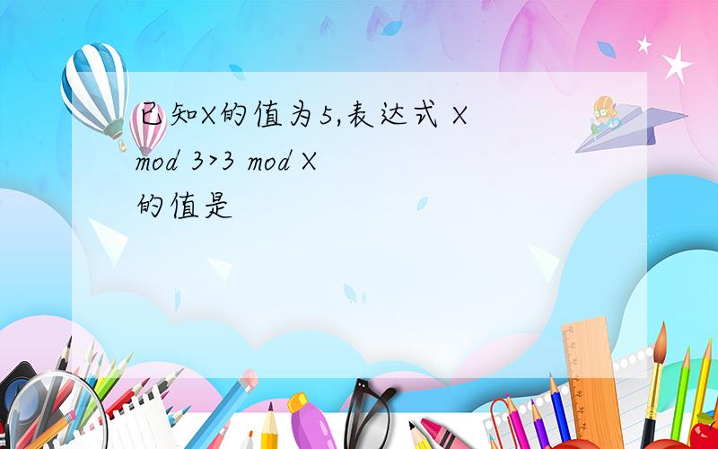 已知X的值为5,表达式 X mod 3>3 mod X 的值是