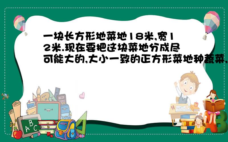 一块长方形地菜地18米,宽12米.现在要把这块菜地分成尽可能大的,大小一致的正方形菜地种蔬菜,没有剩余1.小正方形菜地的边长是多少米?2.可以分成多少块?最好能用短除法做 要算式!