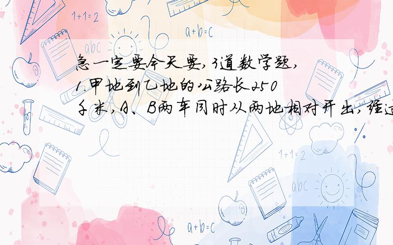 急一定要今天要,3道数学题,1.甲地到乙地的公路长250千米,A、B两车同时从两地相对开出,经过2小时相遇.已知A、B两车的速度比是3:2,那么A、B两车每小时各行多少千米?(要算式!）2.停车场收费标