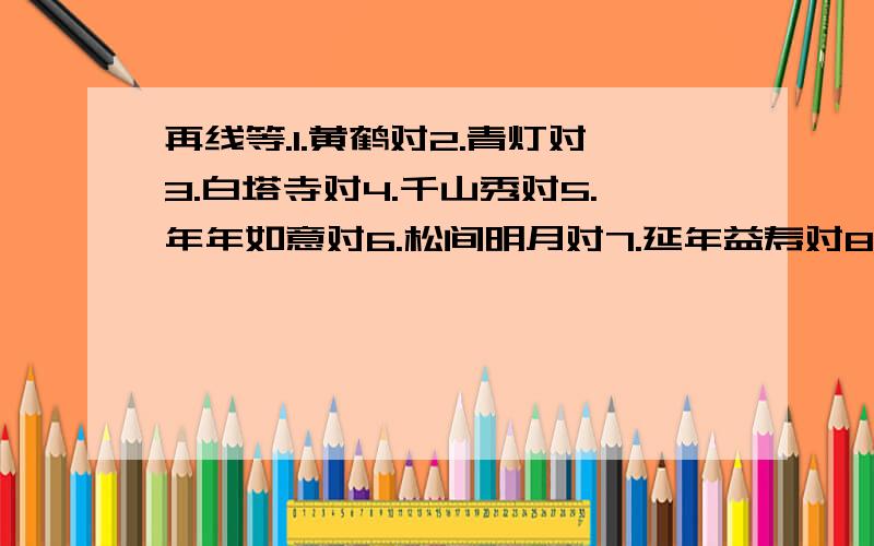 再线等.1.黄鹤对2.青灯对3.白塔寺对4.千山秀对5.年年如意对6.松间明月对7.延年益寿对8.两袖清风对9.十树梅花对10.牛耕绿野对11.书林漫步对12.愚公移山对13.山月含情对14.春回大地对15.春草年年