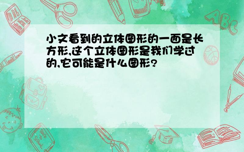 小文看到的立体图形的一面是长方形,这个立体图形是我们学过的,它可能是什么图形?