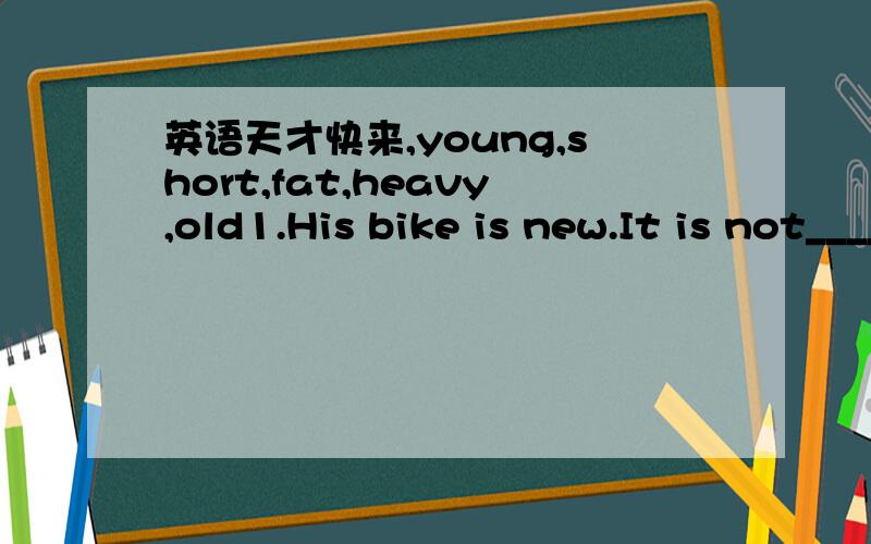 英语天才快来,young,short,fat,heavy,old1.His bike is new.It is not_______2.The box is light.It is not_______3.Mary is thin.She is not_______4.The man is old.He is not_______5.The snake is very long.It is ont_______