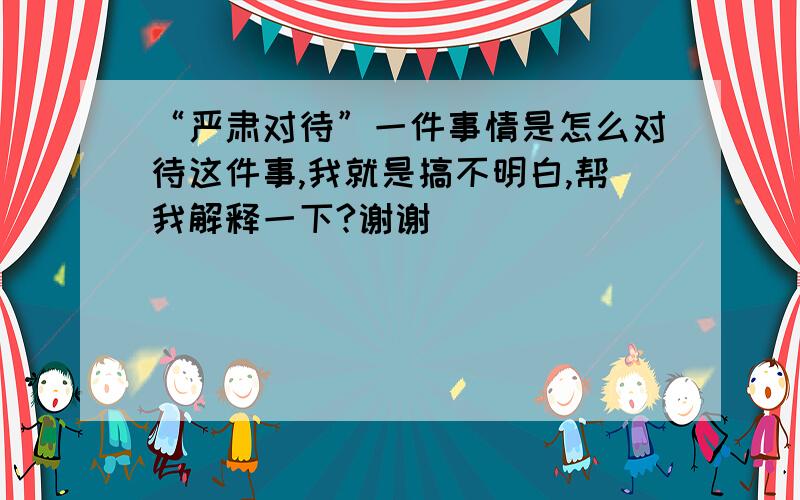 “严肃对待”一件事情是怎么对待这件事,我就是搞不明白,帮我解释一下?谢谢