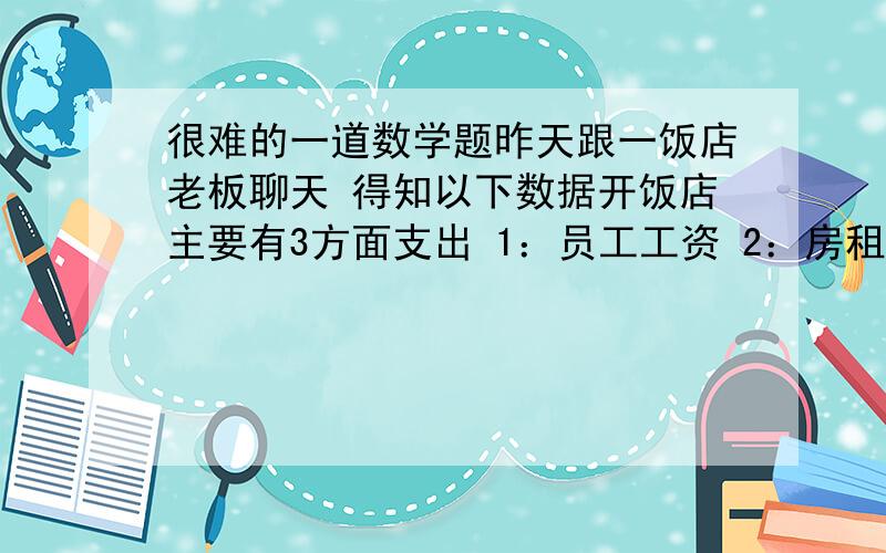 很难的一道数学题昨天跟一饭店老板聊天 得知以下数据开饭店主要有3方面支出 1：员工工资 2：房租 3：菜现在已经知道 员工工资一年 23万 房租一年7万 营业额的40%是纯利润 也就是说饭店的