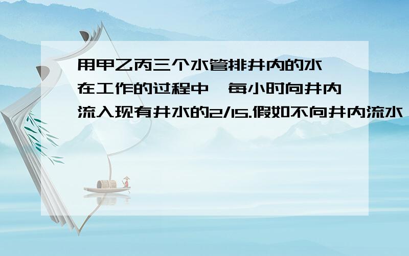 用甲乙丙三个水管排井内的水,在工作的过程中,每小时向井内流入现有井水的2/15.假如不向井内流水,排净井内水所要的时间是:甲管要10时,乙管要的时间是甲管的1/2,丙管要的时间是甲乙和的1/5