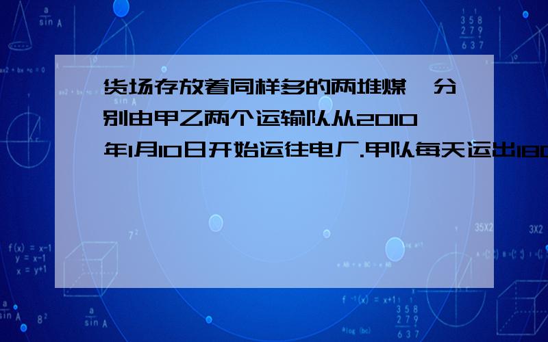 货场存放着同样多的两堆煤,分别由甲乙两个运输队从2010年1月10日开始运往电厂.甲队每天运出180吨,乙队每天运出145吨,几天后甲队正好运完,乙队还剩140吨,两个运输队同时运了几天?一堆煤油