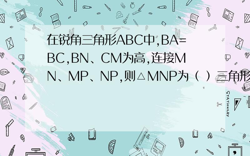 在锐角三角形ABC中,BA=BC,BN、CM为高,连接MN、MP、NP,则△MNP为（ ）三角形