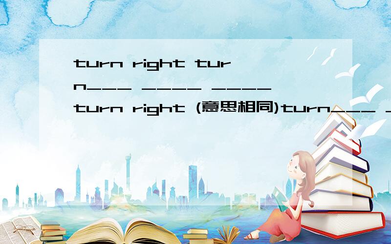 turn right turn___ ____ ____turn right (意思相同)turn___ ____ ____