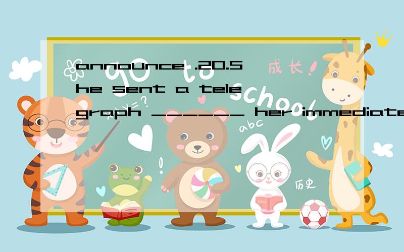 announce .20.She sent a telegraph ______ her immediate return to London.A.declaring B.telling C.announcing D.talking please explain