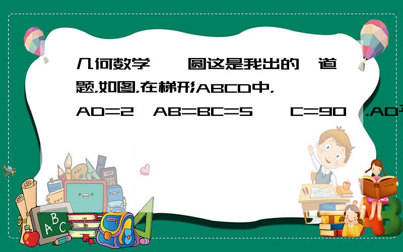 几何数学——圆这是我出的一道题，如图，在梯形ABCD中，AD=2,AB=BC=5,∠C=90°，AD平行于BC，点O1,O2分别在AD,DC上，O1D=O2D=1,以O1D为半径O1为圆心的圆O1与以O2D为半径O2为圆心的圆O2分别与圆P相切，