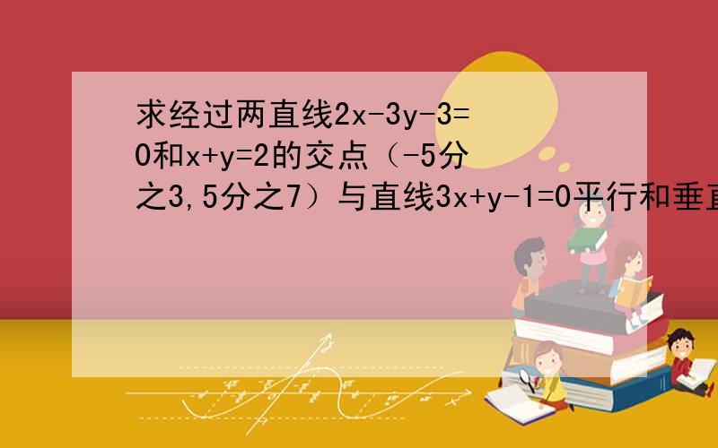 求经过两直线2x-3y-3=0和x+y=2的交点（-5分之3,5分之7）与直线3x+y-1=0平行和垂直的直线方程.