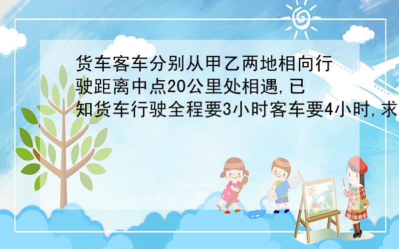 货车客车分别从甲乙两地相向行驶距离中点20公里处相遇,已知货车行驶全程要3小时客车要4小时,求甲乙两地距最好用简单的方程