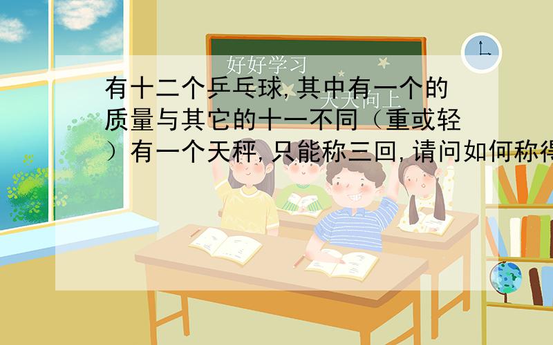 有十二个乒乓球,其中有一个的质量与其它的十一不同（重或轻）有一个天秤,只能称三回,请问如何称得出与其不一样的乒乓球?