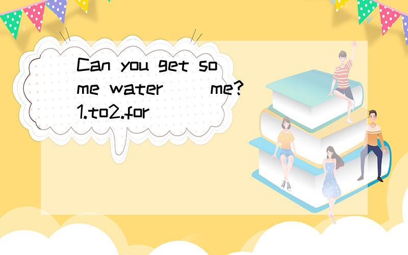Can you get some water __me?1.to2.for