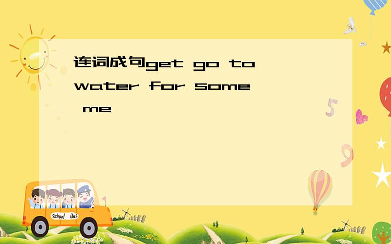 连词成句get go to water for some me