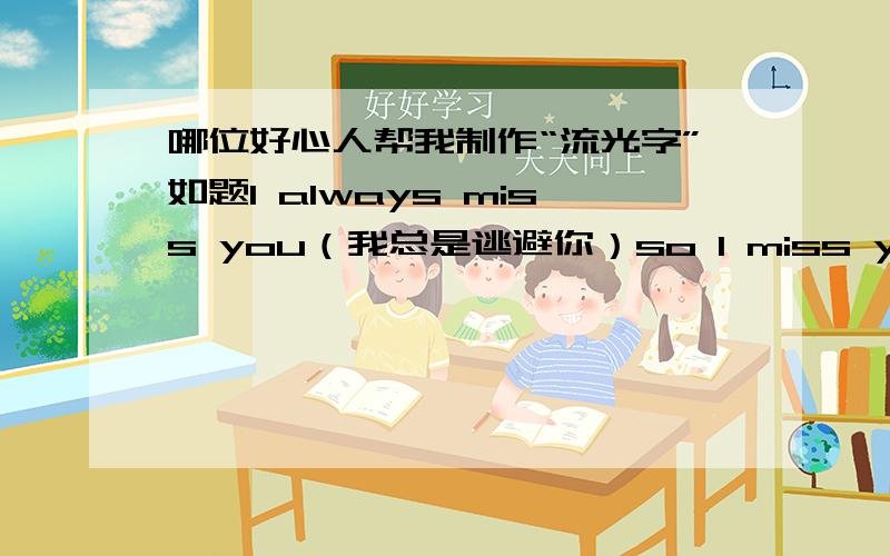 哪位好心人帮我制作“流光字”如题I always miss you（我总是逃避你）so I miss you（于是我错过了你）so I miss you（终于我失去了你）so I miss you so much now（以致于,此时的我如此地想念着你）就这