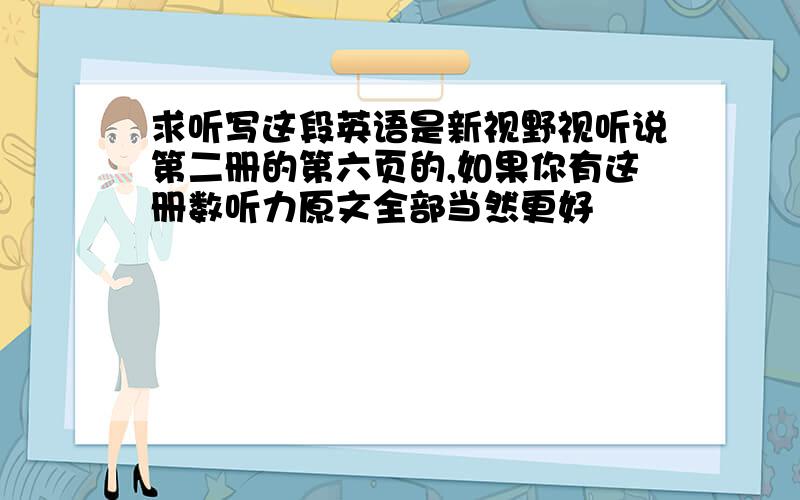 求听写这段英语是新视野视听说第二册的第六页的,如果你有这册数听力原文全部当然更好