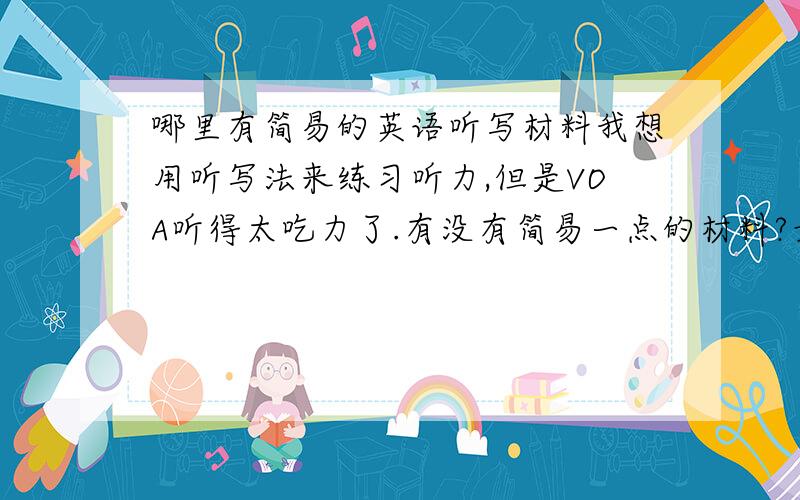 哪里有简易的英语听写材料我想用听写法来练习听力,但是VOA听得太吃力了.有没有简易一点的材料?最好每段一分钟左右.可能初中水平就差不多了.