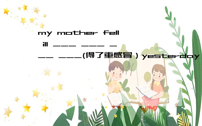 my mother fell ill ___ ___ ___ ___(得了重感冒）yesterday