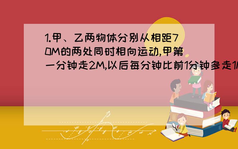 1.甲、乙两物体分别从相距70M的两处同时相向运动,甲第一分钟走2M,以后每分钟比前1分钟多走1M,乙每分钟走5M.（1）甲、乙开始运动后,几分钟相遇.（2）如果甲、乙到达对方起点后立即折返,甲