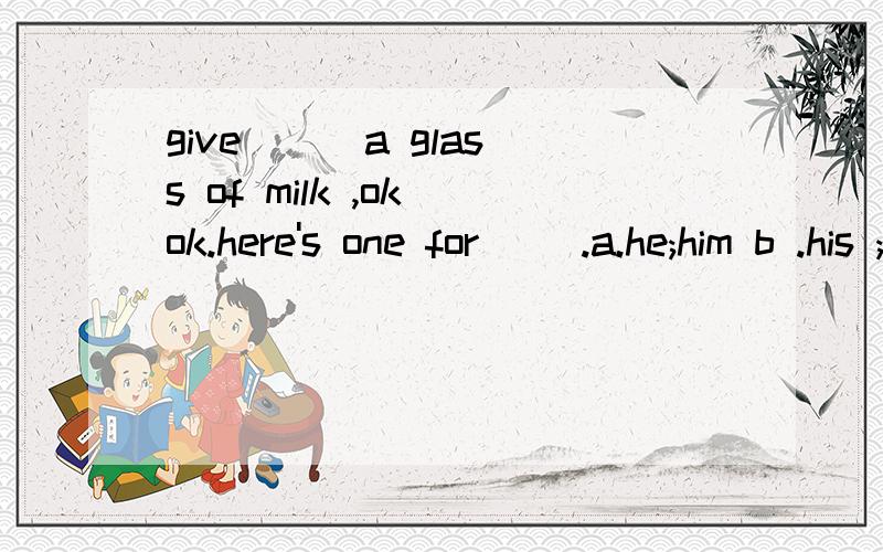 give ( )a glass of milk ,ok ok.here's one for( ).a.he;him b .his ;him c.him him .翻译并说出为什么.