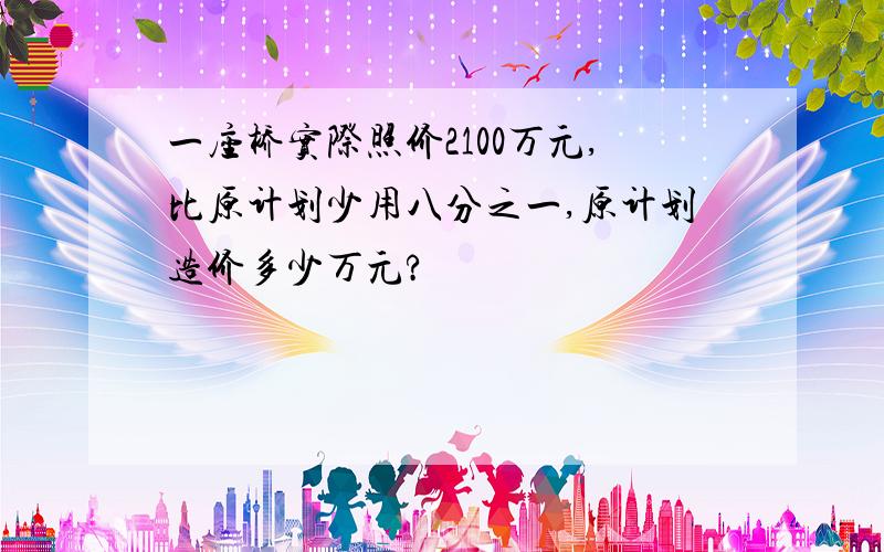 一座桥实际照价2100万元,比原计划少用八分之一,原计划造价多少万元?