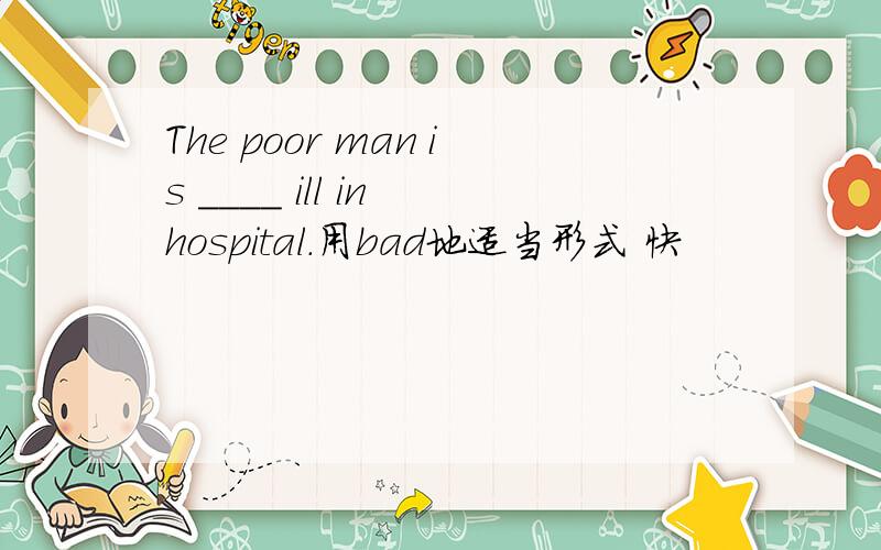 The poor man is ____ ill in hospital.用bad地适当形式 快