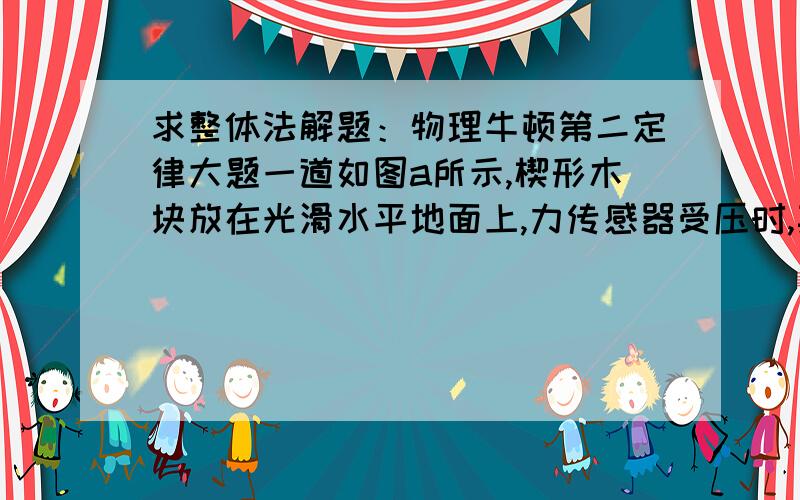 求整体法解题：物理牛顿第二定律大题一道如图a所示,楔形木块放在光滑水平地面上,力传感器受压时,其示数为正值;当力传感器被拉时,其示数为负值.BC段光滑,AB段粗糙,物由静止向下滑,问1.滑