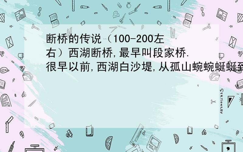 断桥的传说（100-200左右）西湖断桥,最早叫段家桥.很早以前,西湖白沙堤,从孤山蜿蜿蜒蜒到这里,只有一座无名小木桥,与湖岸紧紧相连.游人要到孤山去游玩,都要经过这座小木桥,日晒雨淋,桥