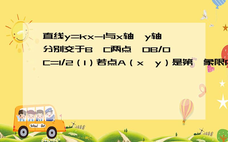 直线y=kx-1与x轴、y轴分别交于B、C两点,OB/OC=1/2（1）若点A（x,y）是第一象限内的直线y=kx-1上的一个动点,试写出三角形AOB的面积S关于x的函数解析式（3）探索：1、当点A的坐标为多少时,三角形AO