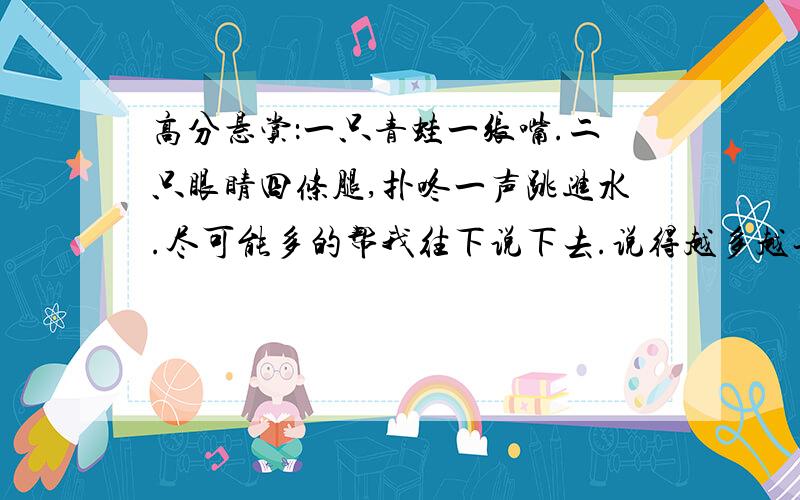 高分悬赏：一只青蛙一张嘴.二只眼睛四条腿,扑咚一声跳进水.尽可能多的帮我往下说下去.说得越多越长越好.说到84只才好呢.谢谢了.把每一句的数都说出来.例如：1、1、2、4.2、2、4、8.3、3、