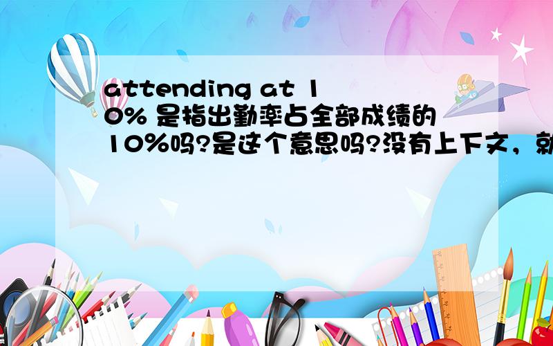 attending at 10% 是指出勤率占全部成绩的10％吗?是这个意思吗?没有上下文，就是成绩的表格中，上面是考试和作业的成绩，下面是是这句