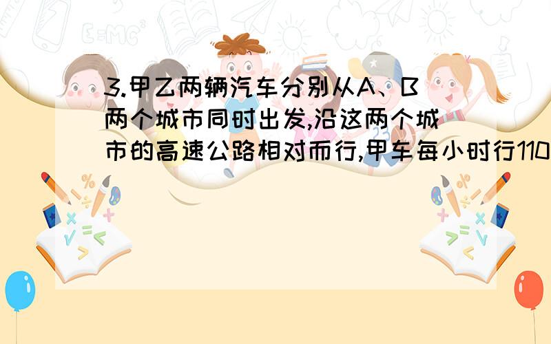 3.甲乙两辆汽车分别从A、B两个城市同时出发,沿这两个城市的高速公路相对而行,甲车每小时行110千米,乙车