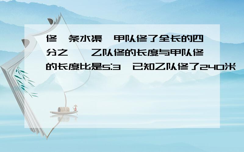 修一条水渠,甲队修了全长的四分之一,乙队修的长度与甲队修的长度比是5:3,已知乙队修了240米,这条水渠全长多少米?比例那一课的题