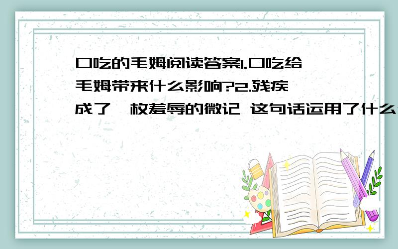 口吃的毛姆阅读答案1.口吃给毛姆带来什么影响?2.残疾,成了一枚羞辱的微记 这句话运用了什么修辞手法?有何表达作用 3.望毛姆,近看是一条河,远看也还是一条河 这句话有何深刻含义?4.毛姆