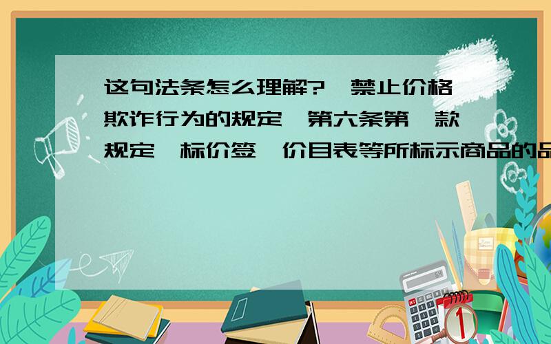 这句法条怎么理解?《禁止价格欺诈行为的规定》第六条第一款规定,标价签、价目表等所标示商品的品名、产地、规格、等级、质地、计价单位、价格等或者服务的项目、收费标准等有关内