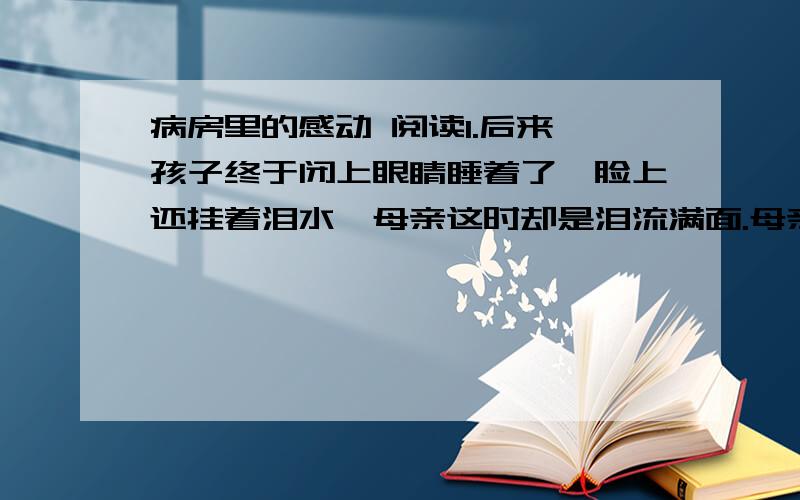 病房里的感动 阅读1.后来,孩子终于闭上眼睛睡着了,脸上还挂着泪水,母亲这时却是泪流满面.母亲泪流满面的原因是什么?2.为什么文中反复写母亲