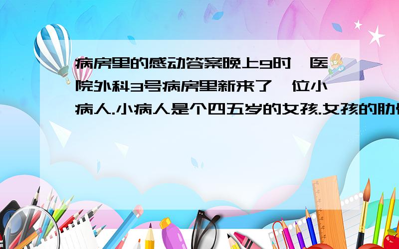 病房里的感动答案晚上9时,医院外科3号病房里新来了一位小病人.小病人是个四五岁的女孩.女孩的肋骨.腓骨骨折,在当地做了简单的固定包扎后被连夜送到了市医院,留下来陪她的是她的母亲